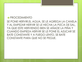  PROCEDIMIENTO
SE PONE HERVIR,EL AGUA, SE LE AGREGA LA CANELA
Y AL EMPEZAR HERVIR SE LE HECHA LA PIZCA DE SAL,
YA QUE ESTE HERVIENDO BIEN SE AÑADE LA PIÑA Y
CUANDO EMPIEZA HERVIR SE LE PONE EL AZUCAR SE
BATE CONSTANTE Y A FUEGO LENTO, SE BATE
CONSTANTE PARA QUE NO SE PEGUE.
 