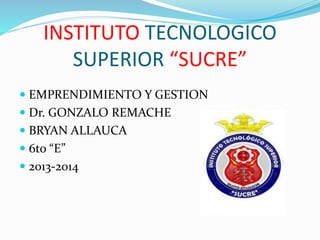  EMPRENDIMIENTO Y GESTION
 Dr. GONZALO REMACHE
 BRYAN ALLAUCA
 6to “E”
 2013-2014
INSTITUTO TECNOLOGICO
SUPERIOR “SUCRE”
 