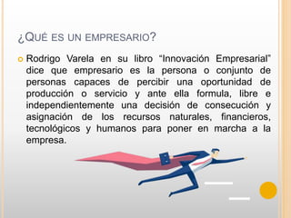 ¿QUÉ ES UN EMPRESARIO?
 Rodrigo Varela en su libro “Innovación Empresarial”
dice que empresario es la persona o conjunto de
personas capaces de percibir una oportunidad de
producción o servicio y ante ella formula, libre e
independientemente una decisión de consecución y
asignación de los recursos naturales, financieros,
tecnológicos y humanos para poner en marcha a la
empresa.
 