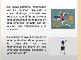  En pocas palabras, empresario
es: La persona dispuesta a
correr el riesgo de invertir sus
recursos, con el fin de convertir
una oportunidad de negocios en
una empresa rentable par así
mismo, sus trabajadores y la
sociedad.
 En cambio el inversionista no ve
una oportunidad de empresa ni
la desarrolla, ve una
oportunidad de invertir en una
empresa pensada, diseñada y
operada por otro.
 
