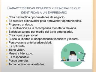 CARACTERÍSTICAS COMUNES Y PRINCIPALES QUE
IDENTIFICAN A UN EMPRESARIO
 Crea o identifica oportunidades de negocio.
 Es creativo o innovador para aprovechar oportunidades.
 Propenso al riesgo
 Su motivación es la recompensa monetaria elevada.
 Satisface su ego por medio del éxito empresarial.
 Crea riqueza personal.
 Busca la libertad e independencia financiera y laboral.
 Perseverante ante la adversidad.
 Es optimista.
 Tiene visión.
 Muestra liderazgo.
 Es responsable.
 Posee energía.
 Toma decisiones acertadas.
 