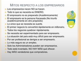 MITOS RESPECTO A LOS EMPRESARIOS
 Los empresarios nacen NO se hacen.
 Todo lo que se necesita es DINERO.
 El empresario no es preparado (Académicamente)
 El empresario es la persona fracasada (No triunfo
académicamente en otro propósito)
 Lo único que se necesita es suerte.
 El primer negocio lo convertirá rápidamente en millonario.
 Todos los negocios quiebran rápidamente.
 Se necesita ser experimentado para ser empresario.
 La situación del país está muy difícil para ser empresario.
 Por ser profesional se denigra a ser empresario.
 Lo más seguro es un empleo.
 Solo los Administradores pueden ser empresarios.
 Todo está inventado, NO HAY MÁS qué ofrecer.
 Hay MÁS vendedores que compradores.
 