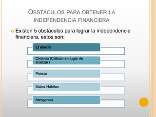 OBSTÁCULOS PARA OBTENER LA
INDEPENDENCIA FINANCIERA
 Existen 5 obstáculos para lograr la independencia
financiera, estos son:
El miedo
Cinismo (Critican en lugar de
analizar)
Pereza
Malos Hábitos
Arrogancia
 