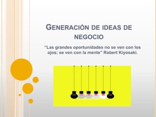 GENERACIÓN DE IDEAS DE
NEGOCIO
“Las grandes oportunidades no se ven con los
ojos; se ven con la mente” Robert Kiyosaki.
 