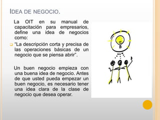 IDEA DE NEGOCIO.
La OIT en su manual de
capacitación para empresarios,
define una idea de negocios
como:
 “La descripción corta y precisa de
las operaciones básicas de un
negocio que se piensa abrir”.
Un buen negocio empieza con
una buena idea de negocio. Antes
de que usted pueda empezar un
buen negocio, es necesario tener
una idea clara de la clase de
negocio que desea operar.
 