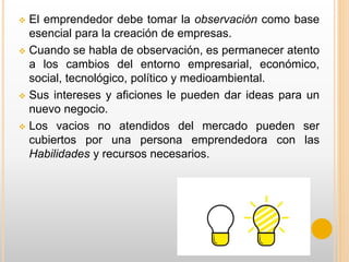  El emprendedor debe tomar la observación como base
esencial para la creación de empresas.
 Cuando se habla de observación, es permanecer atento
a los cambios del entorno empresarial, económico,
social, tecnológico, político y medioambiental.
 Sus intereses y aficiones le pueden dar ideas para un
nuevo negocio.
 Los vacios no atendidos del mercado pueden ser
cubiertos por una persona emprendedora con las
Habilidades y recursos necesarios.
 