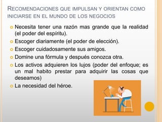 RECOMENDACIONES QUE IMPULSAN Y ORIENTAN COMO
INICIARSE EN EL MUNDO DE LOS NEGOCIOS
 Necesita tener una razón mas grande que la realidad
(el poder del espíritu).
 Escoger diariamente (el poder de elección).
 Escoger cuidadosamente sus amigos.
 Domine una fórmula y después conozca otra.
 Los activos adquieren los lujos (poder del enfoque; es
un mal habito prestar para adquirir las cosas que
deseamos)
 La necesidad del héroe.
 