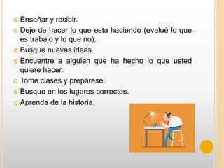  Enseñar y recibir.
 Deje de hacer lo que esta haciendo (evalué lo que
es trabajo y lo que no).
 Busque nuevas ideas.
 Encuentre a alguien que ha hecho lo que usted
quiere hacer.
 Tome clases y prepárese.
 Busque en los lugares correctos.
 Aprenda de la historia.
 