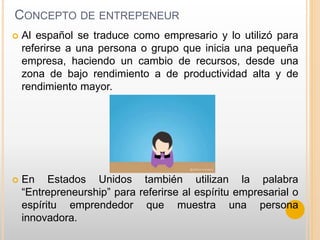 CONCEPTO DE ENTREPENEUR
 Al español se traduce como empresario y lo utilizó para
referirse a una persona o grupo que inicia una pequeña
empresa, haciendo un cambio de recursos, desde una
zona de bajo rendimiento a de productividad alta y de
rendimiento mayor.
 En Estados Unidos también utilizan la palabra
“Entrepreneurship” para referirse al espíritu empresarial o
espíritu emprendedor que muestra una persona
innovadora.
 
