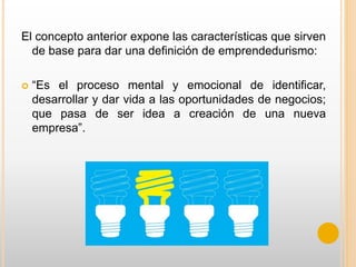 El concepto anterior expone las características que sirven
de base para dar una definición de emprendedurismo:
 “Es el proceso mental y emocional de identificar,
desarrollar y dar vida a las oportunidades de negocios;
que pasa de ser idea a creación de una nueva
empresa”.
 