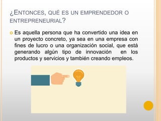 ¿ENTONCES, QUÉ ES UN EMPRENDEDOR O
ENTREPRENEURIAL?
 Es aquella persona que ha convertido una idea en
un proyecto concreto, ya sea en una empresa con
fines de lucro o una organización social, que está
generando algún tipo de innovación en los
productos y servicios y también creando empleos.
 