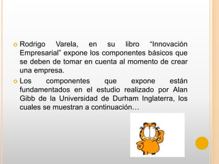  Rodrigo Varela, en su libro “Innovación
Empresarial” expone los componentes básicos que
se deben de tomar en cuenta al momento de crear
una empresa.
 Los componentes que expone están
fundamentados en el estudio realizado por Alan
Gibb de la Universidad de Durham Inglaterra, los
cuales se muestran a continuación…
 