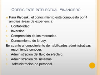 COEFICIENTE INTELECTUAL FINANCIERO
 Para Kiyosaki, el conocimiento está compuesto por 4
amplias áreas de experiencia:
1. Contabilidad.
2. Inversión.
3. Comprensión de los mercados.
4. Conocimiento de la Ley.
En cuanto al conocimiento de habilidades administrativas
recomienda conocer:
1. Administración del flujo de efectivo.
2. Administración de sistemas.
3. Administración de personal.
 