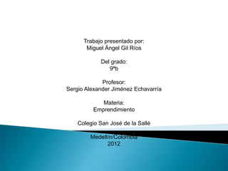 Trabajo presentado por:
       Miguel Ángel Gil Ríos

            Del grado:
               9ªb

             Profesor:
Sergio Alexander Jiménez Echavarría

             Materia:
          Emprendimiento

    Colegio San José de la Sallé

        Medellín/Colombia
              2012
 