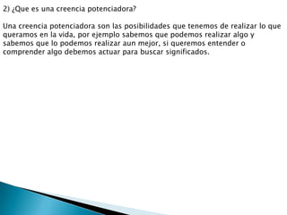 2) ¿Que es una creencia potenciadora?

Una creencia potenciadora son las posibilidades que tenemos de realizar lo que
queramos en la vida, por ejemplo sabemos que podemos realizar algo y
sabemos que lo podemos realizar aun mejor, si queremos entender o
comprender algo debemos actuar para buscar significados.
 