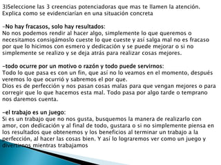 3)Seleccione las 3 creencias potenciadoras que mas te llamen la atención.
Explica como se evidenciarían en una situación concreta

-No hay fracasos, solo hay resultados:
No nos podemos rendir al hacer algo, simplemente lo que queremos o
necesitamos consigámoslo cueste lo que cueste y así salga mal no es fracaso
por que lo hicimos con esmero y dedicación y se puede mejorar o si no
simplemente se realizo y se deja atrás para realizar cosas mejores.

-todo ocurre por un motivo o razón y todo puede servirnos:
Todo lo que pasa es con un fin, que así no lo veamos en el momento, después
veremos lo que ocurrió y sabremos el por que.
Dios es de perfección y nos pasan cosas malas para que vengan mejores o para
corregir que lo que hacemos esta mal. Todo pasa por algo tarde o temprano
nos daremos cuenta.

-el trabajo es un juego:
Si es un trabajo que no nos gusta, busquemos la manera de realizarlo con
amor, con dedicación y al final de todo, gustara o si no simplemente piensa en
los resultados que obtenemos y los beneficios al terminar un trabajo a la
perfección, al hacer las cosas bien. Y así lo lograremos ver como un juego y
divertirnos mientras trabajamos
 
