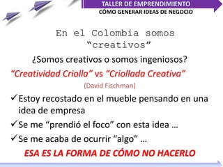 En el Colombia somos
“creativos”
¿Somos creativos o somos ingeniosos?
“Creatividad Criolla” vs “Criollada Creativa”
(David Fischman)
Estoy recostado en el mueble pensando en una
idea de empresa
Se me “prendió el foco” con esta idea …
Se me acaba de ocurrir “algo” …
ESA ES LA FORMA DE CÓMO NO HACERLO
TALLER DE EMPRENDIMIENTO
CÓMO GENERAR IDEAS DE NEGOCIO
 