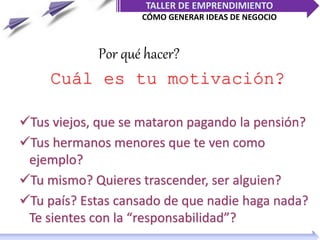 TALLER DE EMPRENDIMIENTO
CÓMO GENERAR IDEAS DE NEGOCIO
Cuál es tu motivación?
Tus viejos, que se mataron pagando la pensión?
Tus hermanos menores que te ven como
ejemplo?
Tu mismo? Quieres trascender, ser alguien?
Tu país? Estas cansado de que nadie haga nada?
Te sientes con la “responsabilidad”?
Por qué hacer?
 