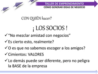 ¡ LOS SOCIOS !
“No mezclar amistad con negocios”
Es cierto esto, realmente?
O es que no sabemos escoger a los amigos?
Cimientos: VALORES
Lo demás puede ser diferente, pero no peligra
la BASE de la empresa
CON QUIÉN hacer?
TALLER DE EMPRENDIMIENTO
CÓMO GENERAR IDEAS DE NEGOCIO
 