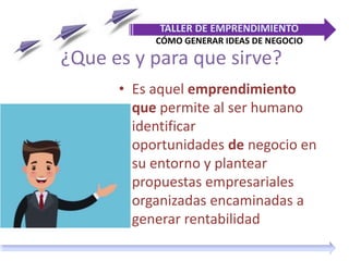 ¿Que es y para que sirve?
• Es aquel emprendimiento
que permite al ser humano
identificar
oportunidades de negocio en
su entorno y plantear
propuestas empresariales
organizadas encaminadas a
generar rentabilidad
TALLER DE EMPRENDIMIENTO
CÓMO GENERAR IDEAS DE NEGOCIO
 