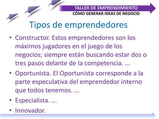 Tipos de emprendedores
• Constructor. Estos emprendedores son los
máximos jugadores en el juego de los
negocios; siempre están buscando estar dos o
tres pasos delante de la competencia. ...
• Oportunista. El Oportunista corresponde a la
parte especulativa del emprendedor interno
que todos tenemos. ...
• Especialista. ...
• Innovador.
TALLER DE EMPRENDIMIENTO
CÓMO GENERAR IDEAS DE NEGOCIO
 