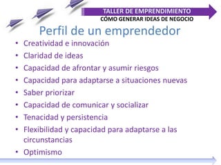 Perfil de un emprendedor
• Creatividad e innovación
• Claridad de ideas
• Capacidad de afrontar y asumir riesgos
• Capacidad para adaptarse a situaciones nuevas
• Saber priorizar
• Capacidad de comunicar y socializar
• Tenacidad y persistencia
• Flexibilidad y capacidad para adaptarse a las
circunstancias
• Optimismo
TALLER DE EMPRENDIMIENTO
CÓMO GENERAR IDEAS DE NEGOCIO
 