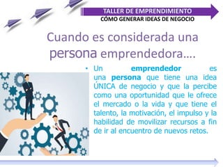 Cuando es considerada una
persona emprendedora….
• Un emprendedor es
una persona que tiene una idea
ÚNICA de negocio y que la percibe
como una oportunidad que le ofrece
el mercado o la vida y que tiene el
talento, la motivación, el impulso y la
habilidad de movilizar recursos a fin
de ir al encuentro de nuevos retos.
TALLER DE EMPRENDIMIENTO
CÓMO GENERAR IDEAS DE NEGOCIO
 