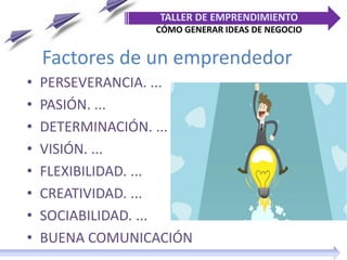 Factores de un emprendedor
• PERSEVERANCIA. ...
• PASIÓN. ...
• DETERMINACIÓN. ...
• VISIÓN. ...
• FLEXIBILIDAD. ...
• CREATIVIDAD. ...
• SOCIABILIDAD. ...
• BUENA COMUNICACIÓN
TALLER DE EMPRENDIMIENTO
CÓMO GENERAR IDEAS DE NEGOCIO
 