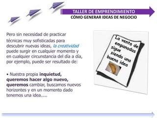Pero sin necesidad de practicar
técnicas muy sofisticadas para
descubrir nuevas ideas, la creatividad
puede surgir en cualquier momento y
en cualquier circunstancia del día a día,
por ejemplo, puede ser resultado de:
• Nuestra propia inquietud,
queremos hacer algo nuevo,
queremos cambiar, buscamos nuevos
horizontes y en un momento dado
tenemos una idea.....
TALLER DE EMPRENDIMIENTO
CÓMO GENERAR IDEAS DE NEGOCIO
 