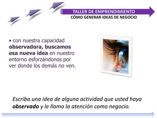 • con nuestra capacidad
observadora, buscamos
esa nueva idea en nuestro
entorno esforzándonos por
ver donde los demás no ven.
TALLER DE EMPRENDIMIENTO
CÓMO GENERAR IDEAS DE NEGOCIO
Escriba una idea de alguna actividad que usted haya
observado y le llama la atención como negocio.
 