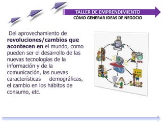 Del aprovechamiento de
revoluciones/cambios que
acontecen en el mundo, como
pueden ser el desarrollo de las
nuevas tecnologías de la
información y de la
comunicación, las nuevas
características demográficas,
el cambio en los hábitos de
consumo, etc.
TALLER DE EMPRENDIMIENTO
CÓMO GENERAR IDEAS DE NEGOCIO
 