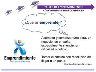 ¿Qué es emprender?
TALLER DE EMPRENDIMIENTO
CÓMO GENERAR IDEAS DE NEGOCIO
Acometer y comenzar una obra, un
negocio, un empeño,
especialmente si encierran
dificultad o peligro.
Tomar el camino con resolución de
llegar a un punto.
Real Academia de la Lengua
 
