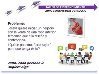 Problema:
Josefa quiere iniciar un negocio
con la venta de una ropa interior
femenina que ella diseña y
confecciona.
¿Qué le podemos “aconsejar”
para que tenga éxito?
Nota: cada persona le
sugiere algo
TALLER DE EMPRENDIMIENTO
CÓMO GENERAR IDEAS DE NEGOCIO
 