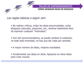 Las reglas básicas a seguir son:
• No realizar críticas, evitar las ideas preconcebidas, evitar
bloqueos culturales, prejuicios, etc., sentirse totalmente libre
de expresar cualquier “insensatez”.
• Huir del convencionalismo, se puede cambiar lo existente,
no todo está inventado, no hay que dar nada por sentado.
• A mayor número de ideas, mejores resultados.
• Fundamentar sus ideas en otras. Apoyarse en otras ideas
para crear nuevas.
TALLER DE EMPRENDIMIENTO
CÓMO GENERAR IDEAS DE NEGOCIO
 