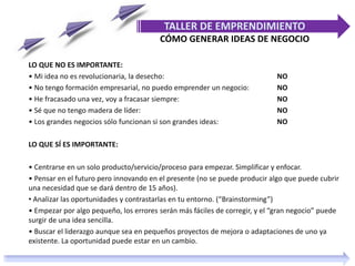 LO QUE NO ES IMPORTANTE:
• Mi idea no es revolucionaria, la desecho: NO
• No tengo formación empresarial, no puedo emprender un negocio: NO
• He fracasado una vez, voy a fracasar siempre: NO
• Sé que no tengo madera de líder: NO
• Los grandes negocios sólo funcionan si son grandes ideas: NO
LO QUE SÍ ES IMPORTANTE:
• Centrarse en un solo producto/servicio/proceso para empezar. Simplificar y enfocar.
• Pensar en el futuro pero innovando en el presente (no se puede producir algo que puede cubrir
una necesidad que se dará dentro de 15 años).
• Analizar las oportunidades y contrastarlas en tu entorno. (“Brainstorming”)
• Empezar por algo pequeño, los errores serán más fáciles de corregir, y el “gran negocio” puede
surgir de una idea sencilla.
• Buscar el liderazgo aunque sea en pequeños proyectos de mejora o adaptaciones de uno ya
existente. La oportunidad puede estar en un cambio.
TALLER DE EMPRENDIMIENTO
CÓMO GENERAR IDEAS DE NEGOCIO
 