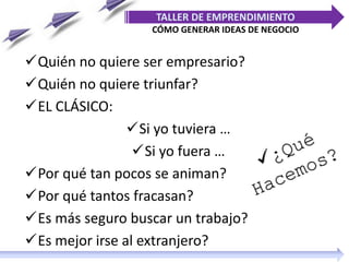 TALLER DE EMPRENDIMIENTO
CÓMO GENERAR IDEAS DE NEGOCIO
Quién no quiere ser empresario?
Quién no quiere triunfar?
EL CLÁSICO:
Si yo tuviera …
Si yo fuera …
Por qué tan pocos se animan?
Por qué tantos fracasan?
Es más seguro buscar un trabajo?
Es mejor irse al extranjero?
 