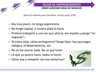 Somos lo máximo para encontrar razones para el NO:
– Soy muy joven; no tengo experiencia
– No tengo capital; si tuviera plata lo haría
– Primero trabajaré; y una vez que ahorre, me mando y pongo “mi
negocito”…
– Ya estoy viejo, cómo arriesgarme? Tengo hijos, hay que pagar
colegios, el departamento, etc.
– No se me ocurre nada. No se qué hacer
– Lo que yo quiero hacer, todos lo hacen
– Cómo voy a competir con ese monstruo?
TALLER DE EMPRENDIMIENTO
CÓMO GENERAR IDEAS DE NEGOCIO
 