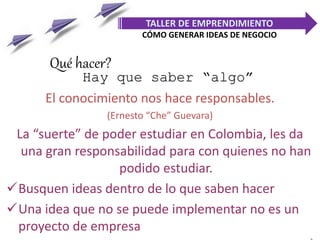 Hay que saber “algo”
El conocimiento nos hace responsables.
(Ernesto “Che” Guevara)
La “suerte” de poder estudiar en Colombia, les da
una gran responsabilidad para con quienes no han
podido estudiar.
Busquen ideas dentro de lo que saben hacer
Una idea que no se puede implementar no es un
proyecto de empresa
TALLER DE EMPRENDIMIENTO
CÓMO GENERAR IDEAS DE NEGOCIO
Qué hacer?
 