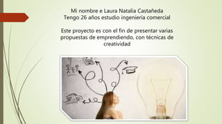 Mi nombre e Laura Natalia Castañeda
Tengo 26 años estudio ingeniería comercial
Este proyecto es con el fin de presentar varias
propuestas de emprendiendo, con técnicas de
creatividad
 
