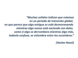 “Muchas señales indican que estamos
                   en un periodo de transición global,
en que parece que algo antiguo se está desmoronando
         mientras algo nuevo está naciendo con dolor,
       como si algo se derrumbara mientras algo más,
   todavía confusa, se vislumbra entre los escombros.”

                                        (Vaclav Havel)
 