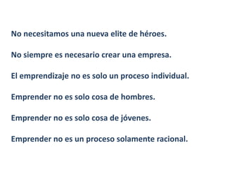 No necesitamos una nueva elite de héroes.

No siempre es necesario crear una empresa.

El emprendizaje no es solo un proceso individual.

Emprender no es solo cosa de hombres.

Emprender no es solo cosa de jóvenes.

Emprender no es un proceso solamente racional.
 