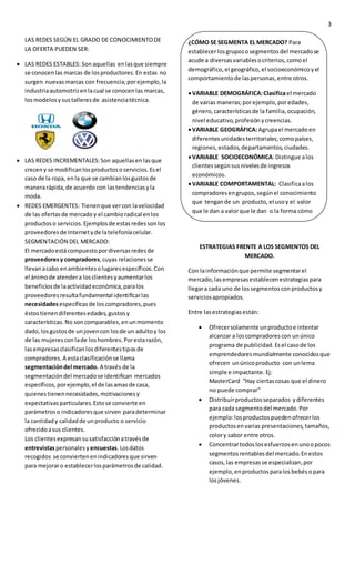 3
LAS REDES SEGÚN EL GRADO DE CONOCIMIENTODE
LA OFERTA PUEDEN SER:
 LAS REDES ESTABLES: Son aquellas enlasque siempre
se conocenlas marcas de losproductores.En estas no
surgen nuevasmarcas con frecuencia;porejemplo,la
industriaautomotrizenlacual se conocenlas marcas,
losmodelosysustalleresde asistenciatécnica.
 LAS REDES INCREMENTALES:Son aquellasenlasque
creceny se modificanlosproductososervicios.Esel
caso de la ropa, enla que se cambianlosgustosde
manerarápida,de acuerdo con lastendenciasyla
moda.
 REDES EMERGENTES: Tienenque vercon lavelocidad
de las ofertasde mercadoy el cambioradical enlos
productoso servicios.Ejemplosde estasredessonlos
proveedoresde Internetyde latelefoníacelular.
SEGMENTACIÓN DEL MERCADO:
El mercadoestácompuestopordiversasredesde
proveedoresy compradores, cuyas relacionesse
llevanacabo enambientesolugaresespecíficos.Con
el ánimode atendera losclientesyaumentarlos
beneficiosde laactividadeconómica,paralos
proveedoresresultafundamental identificarlas
necesidadesespecíficasde loscompradores,pues
éstostienendiferentesedades,gustosy
características.No soncomparables,enunmomento
dado,losgustosde unjovencon losde un adultoy los
de las mujeresconlade loshombres.Porestarazón,
lasempresasclasificanlosdiferentestiposde
compradores.A estaclasificaciónse llama
segmentacióndel mercado. A través de la
segmentacióndel mercadose identifican mercados
específicos,porejemplo,el de lasamasde casa,
quienestienennecesidades,motivacionesy
expectativasparticulares.Estose convierte en
parámetroso indicadoresque sirven paradeterminar
la cantidady calidadde unproducto o servicio
ofrecidoasus clientes.
Los clientesexpresansusatisfacciónatravésde
entrevistaspersonalesy encuestas.Losdatos
recogidos se conviertenenindicadoresque sirven
para mejoraro establecerlosparámetrosde calidad.
ESTRATEGIAS FRENTE A LOS SEGMENTOS DEL
MERCADO.
Con lainformaciónque permite segmentarel
mercado,lasempresasestablecenestrategiaspara
llegara cada uno de lossegmentosconproductosy
serviciosapropiados.
Entre lasestrategiasestán:
 Ofrecersolamente unproductoe intentar
alcanzar a loscompradorescon unúnico
programa de publicidad.Esel casode los
emprendedoresmundialmente conocidosque
ofrecen unúnicoproducto con unlema
simple e impactante. Ej:
MasterCard “Hay ciertascosas que el dinero
no puede comprar”
 Distribuirproductosseparados ydiferentes
para cada segmentodel mercado.Por
ejemplo:losproductospuedenofrecerlos
productosenvarias presentaciones, tamaños,
colory sabor entre otros.
 Concentrartodoslosesfuerzosenunoopocos
segmentosrentablesdel mercado.Enestos
casos,las empresasse especializan,por
ejemplo,enproductosparalosbebésopara
losjóvenes.
¿CÓMO SE SEGMENTA EL MERCADO? Para
establecerlosgrupososegmentosdel mercadose
acude a diversasvariablesocriterios,comoel
demográfico,el geográfico,el socioeconómicoyel
comportamientode laspersonas,entre otros.
VARIABLE DEMOGRÁFICA:Clasificael mercado
de varias maneras;porejemplo,poredades,
género,característicasde la familia,ocupación,
nivel educativo,profesiónycreencias.
VARIABLE GEOGRÁFICA:Agrupael mercadoen
diferentesunidadesterritoriales,comopaíses,
regiones,estados,departamentos,ciudades.
VARIABLE SOCIOECONÓMICA:Distingue alos
clientessegúnsusnivelesde ingresos
económicos.
VARIABLE COMPORTAMENTAL: Clasificaalos
compradoresengrupos,segúnel conocimiento
que tengande un producto,el usoy el valor
que le dan a valorque le dan o la forma cómo
respondenaunprecioo a unapromoción.
 