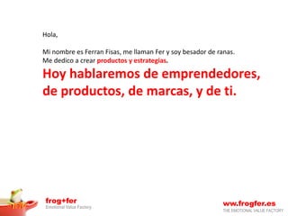 frog+fer
Emotional Value Factory
ww.frogfer.es
THE EMOTIONAL VALUE FACTORY
Hola,
Mi nombre es Ferran Fisas, me llaman Fer y soy besador de ranas.
Me dedico a crear productos y estrategias.
Hoy hablaremos de emprendedores,
de productos, de marcas, y de ti.
 