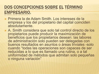DOS CONCEPCIONES SOBRE EL TÉRMINO
EMPRESARIO.
 Primera la de Adam Smith. Los intereses de la
empresa y los del propietario del capital coinciden
absolutamente.
 A. Smith considera que solo tal control directo de los
propietarios puede producir la maximización de
beneficios que los propietarios desean: las labores
de administración solo pueden ser delegadas con
buenos resultados en asuntos o áreas triviales -solo
cuando “todas las operaciones son capaces de ser
reducidas a lo que es llamado una rutina, o a tal
uniformidad de métodos que admitan solo pequeñas
o ninguna variación”
 
