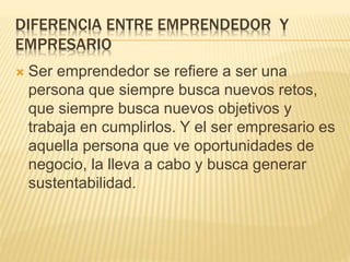 DIFERENCIA ENTRE EMPRENDEDOR Y
EMPRESARIO
 Ser emprendedor se refiere a ser una
persona que siempre busca nuevos retos,
que siempre busca nuevos objetivos y
trabaja en cumplirlos. Y el ser empresario es
aquella persona que ve oportunidades de
negocio, la lleva a cabo y busca generar
sustentabilidad.
 