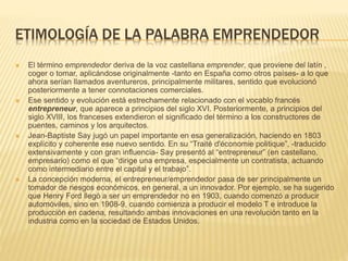 ETIMOLOGÍA DE LA PALABRA EMPRENDEDOR
 El término emprendedor deriva de la voz castellana emprender, que proviene del latín ,
coger o tomar, aplicándose originalmente -tanto en España como otros países- a lo que
ahora serían llamados aventureros, principalmente militares, sentido que evolucionó
posteriormente a tener connotaciones comerciales.
 Ese sentido y evolución está estrechamente relacionado con el vocablo francés
entrepreneur, que aparece a principios del siglo XVI. Posteriormente, a principios del
siglo XVIII, los franceses extendieron el significado del término a los constructores de
puentes, caminos y los arquitectos.
 Jean-Baptiste Say jugó un papel importante en esa generalización, haciendo en 1803
explícito y coherente ese nuevo sentido. En su “Traité d'économie politique”, -traducido
extensivamente y con gran influencia- Say presentó al “entrepreneur” (en castellano,
empresario) como el que “dirige una empresa, especialmente un contratista, actuando
como intermediario entre el capital y el trabajo”.
 La concepción moderna, el entrepreneur/emprendedor pasa de ser principalmente un
tomador de riesgos económicos, en general, a un innovador. Por ejemplo, se ha sugerido
que Henry Ford llegó a ser un emprendedor no en 1903, cuando comenzó a producir
automóviles, sino en 1908-9, cuando comienza a producir el modelo T e introduce la
producción en cadena, resultando ambas innovaciones en una revolución tanto en la
industria como en la sociedad de Estados Unidos.
 
