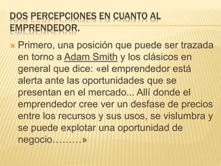 DOS PERCEPCIONES EN CUANTO AL
EMPRENDEDOR.
 Primero, una posición que puede ser trazada
en torno a Adam Smith y los clásicos en
general que dice: «el emprendedor está
alerta ante las oportunidades que se
presentan en el mercado... Allí donde el
emprendedor cree ver un desfase de precios
entre los recursos y sus usos, se vislumbra y
se puede explotar una oportunidad de
negocio………»
 