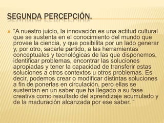 SEGUNDA PERCEPCIÓN.
 “A nuestro juicio, la innovación es una actitud cultural
que se sustenta en el conocimiento del mundo que
provee la ciencia, y que posibilita por un lado generar
y, por otro, sacarle partido, a las herramientas
conceptuales y tecnológicas de las que disponemos,
identificar problemas, encontrar las soluciones
apropiadas y tener la capacidad de transferir estas
soluciones a otros contextos u otros problemas. Es
decir, podemos crear o modificar distintas soluciones
a fin de ponerlas en circulación, pero ellas se
sustentan en un saber que ha llegado a su fase
creativa como resultado del aprendizaje acumulado y
de la maduración alcanzada por ese saber. “
 