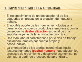 EL EMPRENDURISMO EN LA ACTUALIDAD.
 El reconocimiento de un destacado rol de las
pequeñas empresas en la creación de riqueza y
trabajo.
 El notable aporte de las nuevas tecnologías a la
generación de nuevos productos y empresas, con la
consecuente deslocalización espacial de una
importante parte de la actividad económica.
 Una vida laboral caracterizada por ciclos de trabajo
asalariado, empleo por cuenta propia y
desocupación.
 La orientación de las teorías económicas hacia
factores humanos (capital humano) que afectan los
procesos de crecimiento y desarrollo económico, por
ejemplo, a partir de procesos de aprendizaje.
 