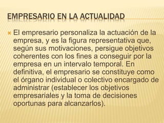 EMPRESARIO EN LA ACTUALIDAD
 El empresario personaliza la actuación de la
empresa, y es la figura representativa que,
según sus motivaciones, persigue objetivos
coherentes con los fines a conseguir por la
empresa en un intervalo temporal. En
definitiva, el empresario se constituye como
el órgano individual o colectivo encargado de
administrar (establecer los objetivos
empresariales y la toma de decisiones
oportunas para alcanzarlos).
 